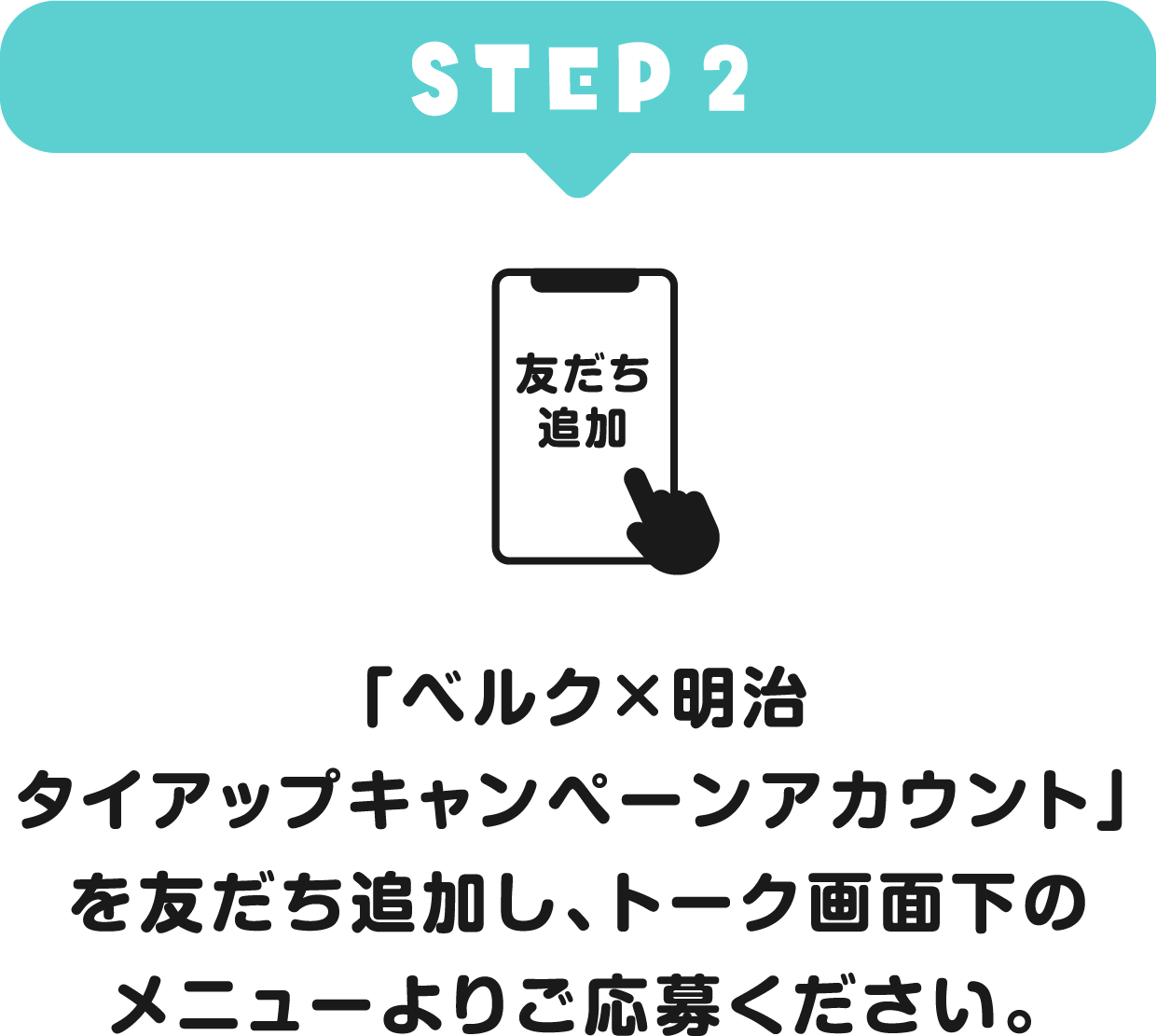 STEP2 「ベルク×明治 タイアップキャンペーンアカウント」を友だち追加し、トーク画面下のメニューよりご応募ください。