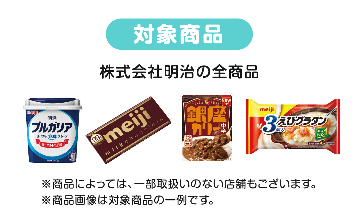 対象商品 株式会社明治の全商品 ※商品によっては、一部取扱いのない店舗もございます。※商品画像は対象商品の一例です。